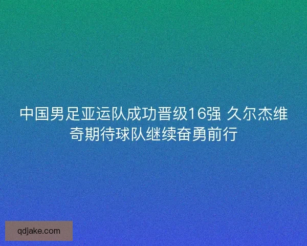 中国男足亚运队成功晋级16强 久尔杰维奇期待球队继续奋勇前行