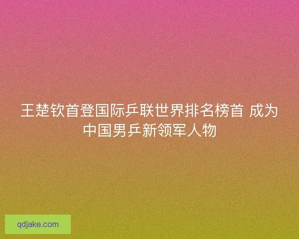王楚钦首登国际乒联世界排名榜首 成为中国男乒新领军人物