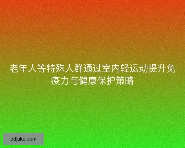老年人等特殊人群通过室内轻运动提升免疫力与健康保护策略
