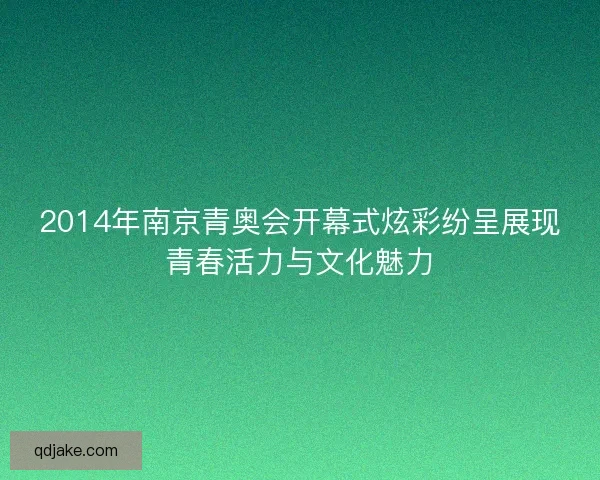 2014年南京青奥会开幕式炫彩纷呈展现青春活力与文化魅力