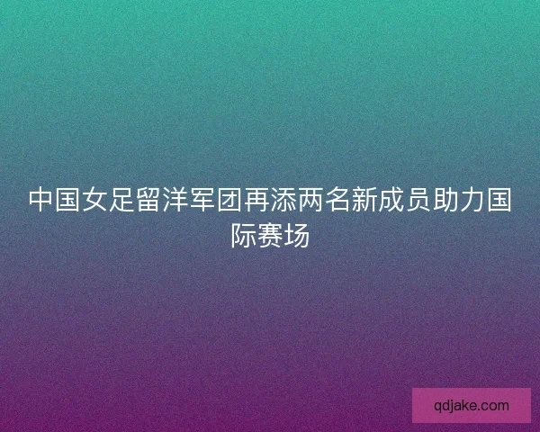 中国女足留洋军团再添两名新成员助力国际赛场