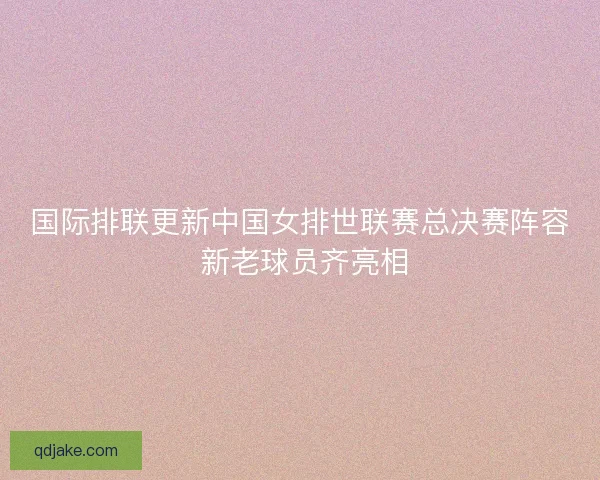 国际排联更新中国女排世联赛总决赛阵容 新老球员齐亮相