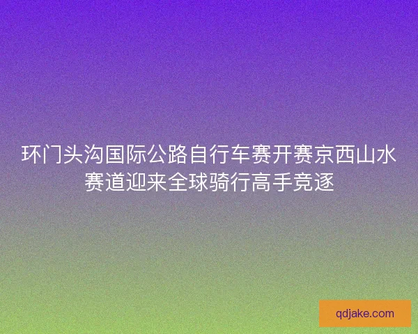 环门头沟国际公路自行车赛开赛京西山水赛道迎来全球骑行高手竞逐