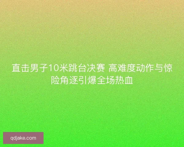 直击男子10米跳台决赛 高难度动作与惊险角逐引爆全场热血