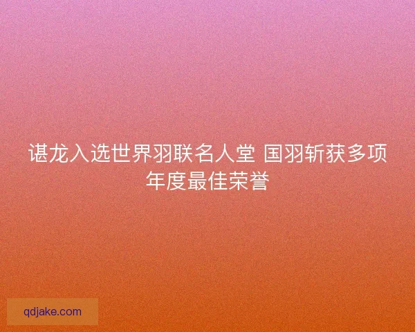 谌龙入选世界羽联名人堂 国羽斩获多项年度最佳荣誉