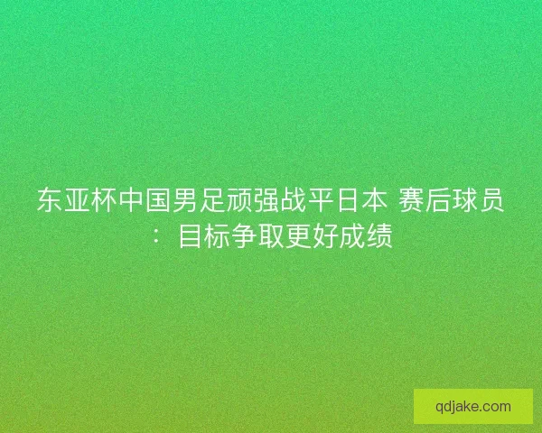 东亚杯中国男足顽强战平日本 赛后球员：目标争取更好成绩