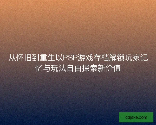 从怀旧到重生以PSP游戏存档解锁玩家记忆与玩法自由探索新价值