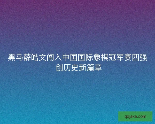 黑马薛皓文闯入中国国际象棋冠军赛四强 创历史新篇章