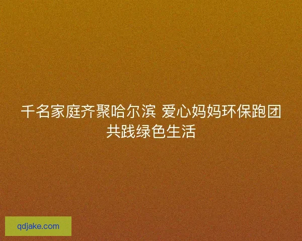 千名家庭齐聚哈尔滨 爱心妈妈环保跑团共践绿色生活