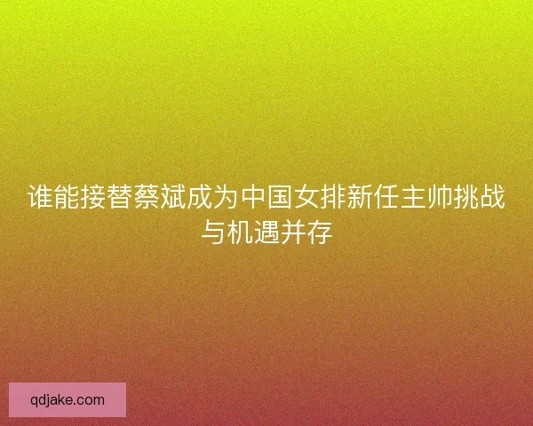 谁能接替蔡斌成为中国女排新任主帅挑战与机遇并存