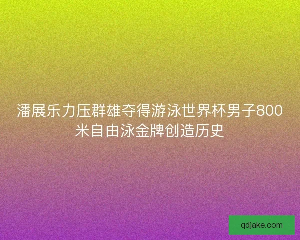 潘展乐力压群雄夺得游泳世界杯男子800米自由泳金牌创造历史