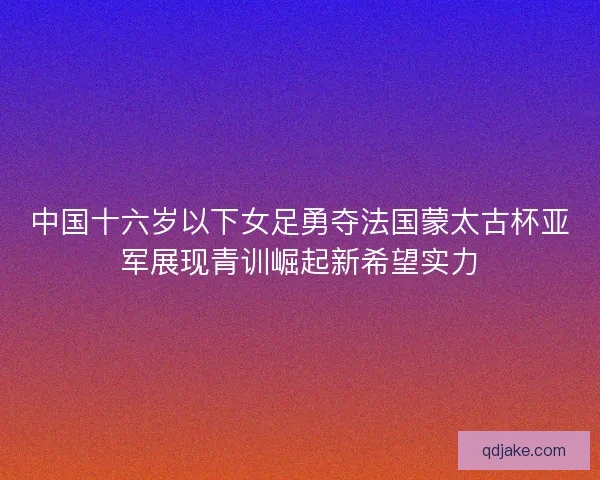 中国十六岁以下女足勇夺法国蒙太古杯亚军展现青训崛起新希望实力