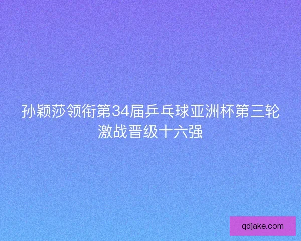 孙颖莎领衔第34届乒乓球亚洲杯第三轮激战晋级十六强