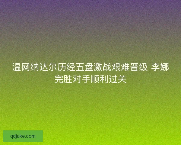 温网纳达尔历经五盘激战艰难晋级 李娜完胜对手顺利过关